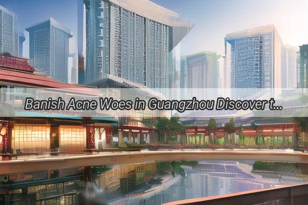 Banish Acne Woes in Guangzhou Discover the Best Hospitals for TopNotch Treatment